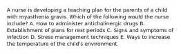 A nurse is developing a teaching plan for the parents of a child with myasthenia gravis. Which of the following would the nurse include? A. How to administer anticholinergic drugs B. Establishment of plans for rest periods C. Signs and symptoms of infection D. Stress management techniques E. Ways to increase the temperature of the child's environment