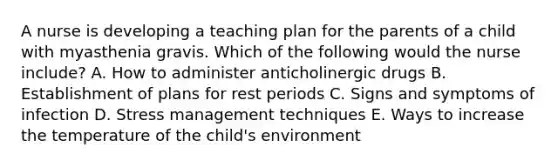 A nurse is developing a teaching plan for the parents of a child with myasthenia gravis. Which of the following would the nurse include? A. How to administer anticholinergic drugs B. Establishment of plans for rest periods C. Signs and symptoms of infection D. Stress management techniques E. Ways to increase the temperature of the child's environment