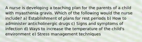 A nurse is developing a teaching plan for the parents of a child with myasthenia gravis. Which of the following would the nurse include? a) Establishment of plans for rest periods b) How to administer anticholinergic drugs c) Signs and symptoms of infection d) Ways to increase the temperature of the child's environment e) Stress management techniques