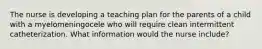 The nurse is developing a teaching plan for the parents of a child with a myelomeningocele who will require clean intermittent catheterization. What information would the nurse include?