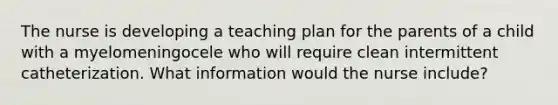 The nurse is developing a teaching plan for the parents of a child with a myelomeningocele who will require clean intermittent catheterization. What information would the nurse include?