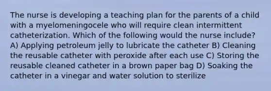 The nurse is developing a teaching plan for the parents of a child with a myelomeningocele who will require clean intermittent catheterization. Which of the following would the nurse include? A) Applying petroleum jelly to lubricate the catheter B) Cleaning the reusable catheter with peroxide after each use C) Storing the reusable cleaned catheter in a brown paper bag D) Soaking the catheter in a vinegar and water solution to sterilize