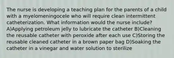 The nurse is developing a teaching plan for the parents of a child with a myelomeningocele who will require clean intermittent catheterization. What information would the nurse include? A)Applying petroleum jelly to lubricate the catheter B)Cleaning the reusable catheter with peroxide after each use C)Storing the reusable cleaned catheter in a brown paper bag D)Soaking the catheter in a vinegar and water solution to sterilize