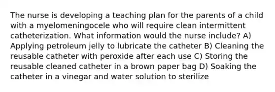 The nurse is developing a teaching plan for the parents of a child with a myelomeningocele who will require clean intermittent catheterization. What information would the nurse include? A) Applying petroleum jelly to lubricate the catheter B) Cleaning the reusable catheter with peroxide after each use C) Storing the reusable cleaned catheter in a brown paper bag D) Soaking the catheter in a vinegar and water solution to sterilize