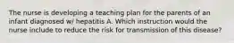 The nurse is developing a teaching plan for the parents of an infant diagnosed w/ hepatitis A. Which instruction would the nurse include to reduce the risk for transmission of this disease?