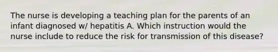 The nurse is developing a teaching plan for the parents of an infant diagnosed w/ hepatitis A. Which instruction would the nurse include to reduce the risk for transmission of this disease?