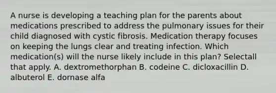 A nurse is developing a teaching plan for the parents about medications prescribed to address the pulmonary issues for their child diagnosed with cystic fibrosis. Medication therapy focuses on keeping the lungs clear and treating infection. Which medication(s) will the nurse likely include in this plan? Selectall that apply. A. dextromethorphan B. codeine C. dicloxacillin D. albuterol E. dornase alfa