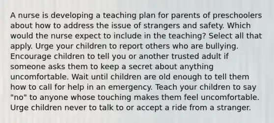 A nurse is developing a teaching plan for parents of preschoolers about how to address the issue of strangers and safety. Which would the nurse expect to include in the teaching? Select all that apply. Urge your children to report others who are bullying. Encourage children to tell you or another trusted adult if someone asks them to keep a secret about anything uncomfortable. Wait until children are old enough to tell them how to call for help in an emergency. Teach your children to say "no" to anyone whose touching makes them feel uncomfortable. Urge children never to talk to or accept a ride from a stranger.