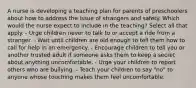 A nurse is developing a teaching plan for parents of preschoolers about how to address the issue of strangers and safety. Which would the nurse expect to include in the teaching? Select all that apply. - Urge children never to talk to or accept a ride from a stranger. - Wait until children are old enough to tell them how to call for help in an emergency. - Encourage children to tell you or another trusted adult if someone asks them to keep a secret about anything uncomfortable. - Urge your children to report others who are bullying. - Teach your children to say "no" to anyone whose touching makes them feel uncomfortable.