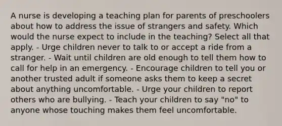 A nurse is developing a teaching plan for parents of preschoolers about how to address the issue of strangers and safety. Which would the nurse expect to include in the teaching? Select all that apply. - Urge children never to talk to or accept a ride from a stranger. - Wait until children are old enough to tell them how to call for help in an emergency. - Encourage children to tell you or another trusted adult if someone asks them to keep a secret about anything uncomfortable. - Urge your children to report others who are bullying. - Teach your children to say "no" to anyone whose touching makes them feel uncomfortable.