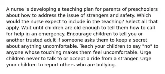 A nurse is developing a teaching plan for parents of preschoolers about how to address the issue of strangers and safety. Which would the nurse expect to include in the teaching? Select all that apply. Wait until children are old enough to tell them how to call for help in an emergency. Encourage children to tell you or another trusted adult if someone asks them to keep a secret about anything uncomfortable. Teach your children to say "no" to anyone whose touching makes them feel uncomfortable. Urge children never to talk to or accept a ride from a stranger. Urge your children to report others who are bullying.