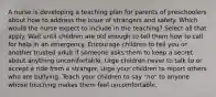 A nurse is developing a teaching plan for parents of preschoolers about how to address the issue of strangers and safety. Which would the nurse expect to include in the teaching? Select all that apply. Wait until children are old enough to tell them how to call for help in an emergency. Encourage children to tell you or another trusted adult if someone asks them to keep a secret about anything uncomfortable. Urge children never to talk to or accept a ride from a stranger. Urge your children to report others who are bullying. Teach your children to say "no" to anyone whose touching makes them feel uncomfortable.