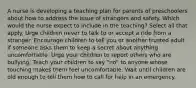 A nurse is developing a teaching plan for parents of preschoolers about how to address the issue of strangers and safety. Which would the nurse expect to include in the teaching? Select all that apply. Urge children never to talk to or accept a ride from a stranger. Encourage children to tell you or another trusted adult if someone asks them to keep a secret about anything uncomfortable. Urge your children to report others who are bullying. Teach your children to say "no" to anyone whose touching makes them feel uncomfortable. Wait until children are old enough to tell them how to call for help in an emergency.