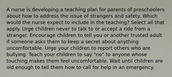 A nurse is developing a teaching plan for parents of preschoolers about how to address the issue of strangers and safety. Which would the nurse expect to include in the teaching? Select all that apply. Urge children never to talk to or accept a ride from a stranger. Encourage children to tell you or another trusted adult if someone asks them to keep a secret about anything uncomfortable. Urge your children to report others who are bullying. Teach your children to say "no" to anyone whose touching makes them feel uncomfortable. Wait until children are old enough to tell them how to call for help in an emergency.