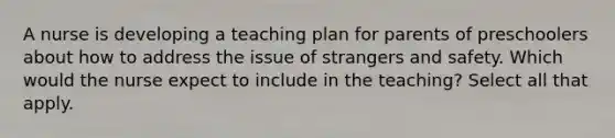 A nurse is developing a teaching plan for parents of preschoolers about how to address the issue of strangers and safety. Which would the nurse expect to include in the teaching? Select all that apply.