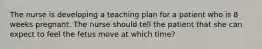 The nurse is developing a teaching plan for a patient who is 8 weeks pregnant. The nurse should tell the patient that she can expect to feel the fetus move at which time?