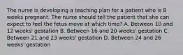 The nurse is developing a teaching plan for a patient who is 8 weeks pregnant. The nurse should tell the patient that she can expect to feel the fetus move at which time? A. Between 10 and 12 weeks' gestation B. Between 16 and 20 weeks' gestation C. Between 21 and 23 weeks' gestation D. Between 24 and 26 weeks' gestation