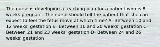 The nurse is developing a teaching plan for a patient who is 8 weeks pregnant. The nurse should tell the patient that she can expect to feel the fetus move at which time? A- Between 10 and 12 weeks' gestation B- Between 16 and 20 weeks' gestation C- Between 21 and 23 weeks' gestation D- Between 24 and 26 weeks' gestation