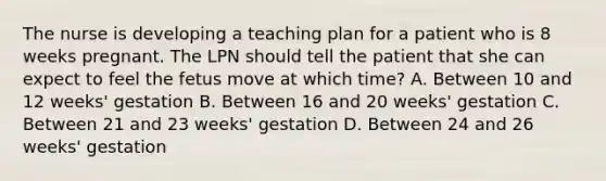 The nurse is developing a teaching plan for a patient who is 8 weeks pregnant. The LPN should tell the patient that she can expect to feel the fetus move at which time? A. Between 10 and 12 weeks' gestation B. Between 16 and 20 weeks' gestation C. Between 21 and 23 weeks' gestation D. Between 24 and 26 weeks' gestation