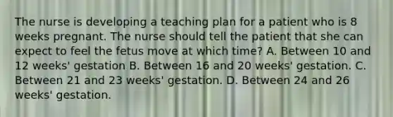 The nurse is developing a teaching plan for a patient who is 8 weeks pregnant. The nurse should tell the patient that she can expect to feel the fetus move at which time? A. Between 10 and 12 weeks' gestation B. Between 16 and 20 weeks' gestation. C. Between 21 and 23 weeks' gestation. D. Between 24 and 26 weeks' gestation.