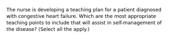 The nurse is developing a teaching plan for a patient diagnosed with congestive heart failure. Which are the most appropriate teaching points to include that will assist in self-management of the disease? (Select all the apply.)