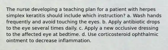 The nurse developing a teaching plan for a patient with herpes simplex keratitis should include which instruction? a. Wash hands frequently and avoid touching the eyes. b. Apply antibiotic drops to the eye several times daily. c. Apply a new occlusive dressing to the affected eye at bedtime. d. Use corticosteroid ophthalmic ointment to decrease inflammation.