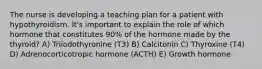 The nurse is developing a teaching plan for a patient with hypothyroidism. It's important to explain the role of which hormone that constitutes 90% of the hormone made by the thyroid? A) Triiodothyronine (T3) B) Calcitonin C) Thyroxine (T4) D) Adrenocorticotropic hormone (ACTH) E) Growth hormone