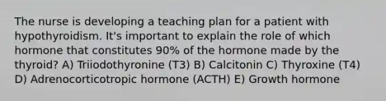 The nurse is developing a teaching plan for a patient with hypothyroidism. It's important to explain the role of which hormone that constitutes 90% of the hormone made by the thyroid? A) Triiodothyronine (T3) B) Calcitonin C) Thyroxine (T4) D) Adrenocorticotropic hormone (ACTH) E) Growth hormone