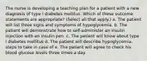 The nurse is developing a teaching plan for a patient with a new diagnosis of type I diabetes mellitus. Which of these outcome statements are appropriate? (Select all that apply.) a. The patient will list three signs and symptoms of hypoglycemia. b. The patient will demonstrate how to self-administer an insulin injection with an insulin pen. c. The patient will know about type I diabetes mellitus d. The patient will describe hypoglycemia. steps to take in case of e. The patient will agree to check his blood glucose levels three times a day.