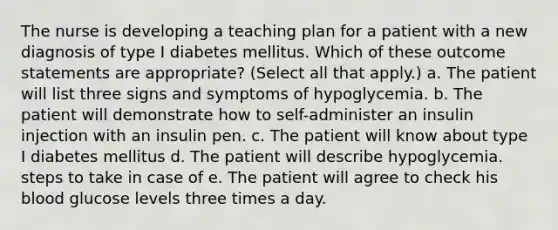 The nurse is developing a teaching plan for a patient with a new diagnosis of type I diabetes mellitus. Which of these outcome statements are appropriate? (Select all that apply.) a. The patient will list three signs and symptoms of hypoglycemia. b. The patient will demonstrate how to self-administer an insulin injection with an insulin pen. c. The patient will know about type I diabetes mellitus d. The patient will describe hypoglycemia. steps to take in case of e. The patient will agree to check his blood glucose levels three times a day.