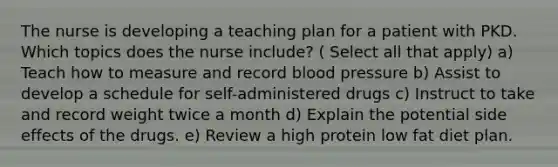 The nurse is developing a teaching plan for a patient with PKD. Which topics does the nurse include? ( Select all that apply) a) Teach how to measure and record blood pressure b) Assist to develop a schedule for self-administered drugs c) Instruct to take and record weight twice a month d) Explain the potential side effects of the drugs. e) Review a high protein low fat diet plan.