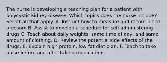 The nurse is developing a teaching plan for a patient with polycystic kidney disease. Which topics does the nurse include? Select all that apply. A. Instruct how to measure and record blood pressure B. Assist to develop a schedule for self administering drugs C. Teach about daily weights, same time of day, and same amount of clothing. D. Review the potential side effects of the drugs. E. Explain high protein, low fat diet plan. F. Teach to take pulse before and after taking medications.