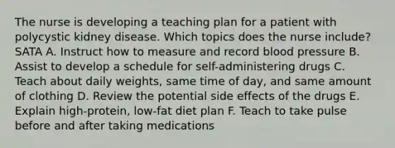 The nurse is developing a teaching plan for a patient with polycystic kidney disease. Which topics does the nurse include? SATA A. Instruct how to measure and record blood pressure B. Assist to develop a schedule for self-administering drugs C. Teach about daily weights, same time of day, and same amount of clothing D. Review the potential side effects of the drugs E. Explain high-protein, low-fat diet plan F. Teach to take pulse before and after taking medications