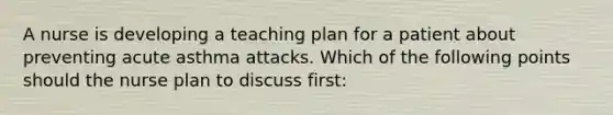 A nurse is developing a teaching plan for a patient about preventing acute asthma attacks. Which of the following points should the nurse plan to discuss first: