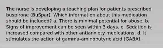 The nurse is developing a teaching plan for patients prescribed buspirone (BuSpar). Which information about this medication should be included? a. There is minimal potential for abuse. b. Signs of improvement can be seen within 3 days. c. Sedation is increased compared with other antianxiety medications. d. It stimulates the action of gamma-aminobutyric acid (GABA).