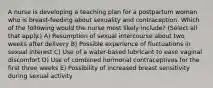 A nurse is developing a teaching plan for a postpartum woman who is breast-feeding about sexuality and contraception. Which of the following would the nurse most likely include? (Select all that apply.) A) Resumption of sexual intercourse about two weeks after delivery B) Possible experience of fluctuations in sexual interest C) Use of a water-based lubricant to ease vaginal discomfort D) Use of combined hormonal contraceptives for the first three weeks E) Possibility of increased breast sensitivity during sexual activity