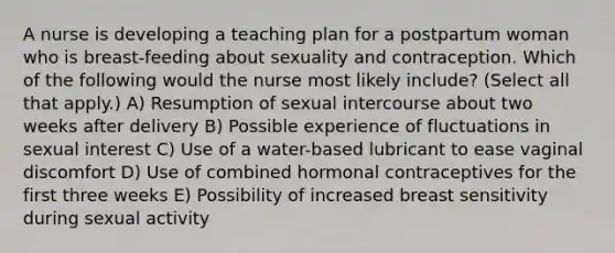 A nurse is developing a teaching plan for a postpartum woman who is breast-feeding about sexuality and contraception. Which of the following would the nurse most likely include? (Select all that apply.) A) Resumption of sexual intercourse about two weeks after delivery B) Possible experience of fluctuations in sexual interest C) Use of a water-based lubricant to ease vaginal discomfort D) Use of combined hormonal contraceptives for the first three weeks E) Possibility of increased breast sensitivity during sexual activity