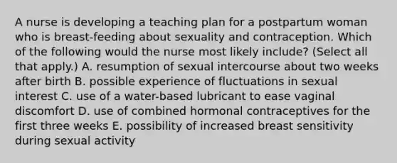 A nurse is developing a teaching plan for a postpartum woman who is breast-feeding about sexuality and contraception. Which of the following would the nurse most likely include? (Select all that apply.) A. resumption of sexual intercourse about two weeks after birth B. possible experience of fluctuations in sexual interest C. use of a water-based lubricant to ease vaginal discomfort D. use of combined hormonal contraceptives for the first three weeks E. possibility of increased breast sensitivity during sexual activity