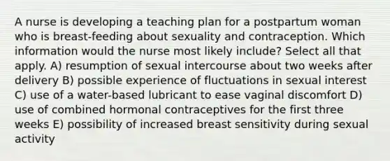 A nurse is developing a teaching plan for a postpartum woman who is breast-feeding about sexuality and contraception. Which information would the nurse most likely include? Select all that apply. A) resumption of sexual intercourse about two weeks after delivery B) possible experience of fluctuations in sexual interest C) use of a water-based lubricant to ease vaginal discomfort D) use of combined hormonal contraceptives for the first three weeks E) possibility of increased breast sensitivity during sexual activity