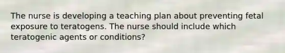 The nurse is developing a teaching plan about preventing fetal exposure to teratogens. The nurse should include which teratogenic agents or conditions?