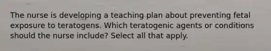 The nurse is developing a teaching plan about preventing fetal exposure to teratogens. Which teratogenic agents or conditions should the nurse include? Select all that apply.