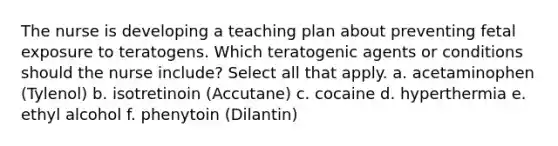 The nurse is developing a teaching plan about preventing fetal exposure to teratogens. Which teratogenic agents or conditions should the nurse include? Select all that apply. a. acetaminophen (Tylenol) b. isotretinoin (Accutane) c. cocaine d. hyperthermia e. ethyl alcohol f. phenytoin (Dilantin)