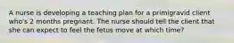 A nurse is developing a teaching plan for a primigravid client who's 2 months pregnant. The nurse should tell the client that she can expect to feel the fetus move at which time?