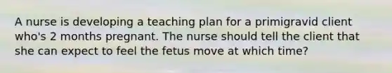 A nurse is developing a teaching plan for a primigravid client who's 2 months pregnant. The nurse should tell the client that she can expect to feel the fetus move at which time?