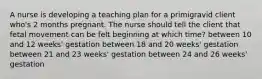 A nurse is developing a teaching plan for a primigravid client who's 2 months pregnant. The nurse should tell the client that fetal movement can be felt beginning at which time? between 10 and 12 weeks' gestation between 18 and 20 weeks' gestation between 21 and 23 weeks' gestation between 24 and 26 weeks' gestation