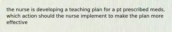 the nurse is developing a teaching plan for a pt prescribed meds, which action should the nurse implement to make the plan more effective