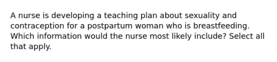 A nurse is developing a teaching plan about sexuality and contraception for a postpartum woman who is breastfeeding. Which information would the nurse most likely include? Select all that apply.