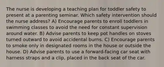 The nurse is developing a teaching plan for toddler safety to present at a parenting seminar. Which safety intervention should the nurse address? A) Encourage parents to enroll toddlers in swimming classes to avoid the need for constant supervision around water. B) Advise parents to keep pot handles on stoves turned outward to avoid accidental burns. C) Encourage parents to smoke only in designated rooms in the house or outside the house. D) Advise parents to use a forward-facing car seat with harness straps and a clip, placed in the back seat of the car.