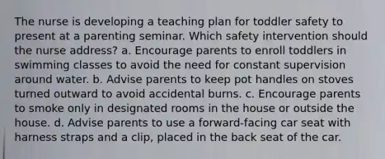 The nurse is developing a teaching plan for toddler safety to present at a parenting seminar. Which safety intervention should the nurse address? a. Encourage parents to enroll toddlers in swimming classes to avoid the need for constant supervision around water. b. Advise parents to keep pot handles on stoves turned outward to avoid accidental burns. c. Encourage parents to smoke only in designated rooms in the house or outside the house. d. Advise parents to use a forward-facing car seat with harness straps and a clip, placed in the back seat of the car.