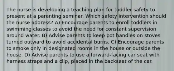 The nurse is developing a teaching plan for toddler safety to present at a parenting seminar. Which safety intervention should the nurse address? A) Encourage parents to enroll toddlers in swimming classes to avoid the need for constant supervision around water. B) Advise parents to keep pot handles on stoves turned outward to avoid accidental burns. C) Encourage parents to smoke only in designated rooms in the house or outside the house. D) Advise parents to use a forward-facing car seat with harness straps and a clip, placed in the backseat of the car.